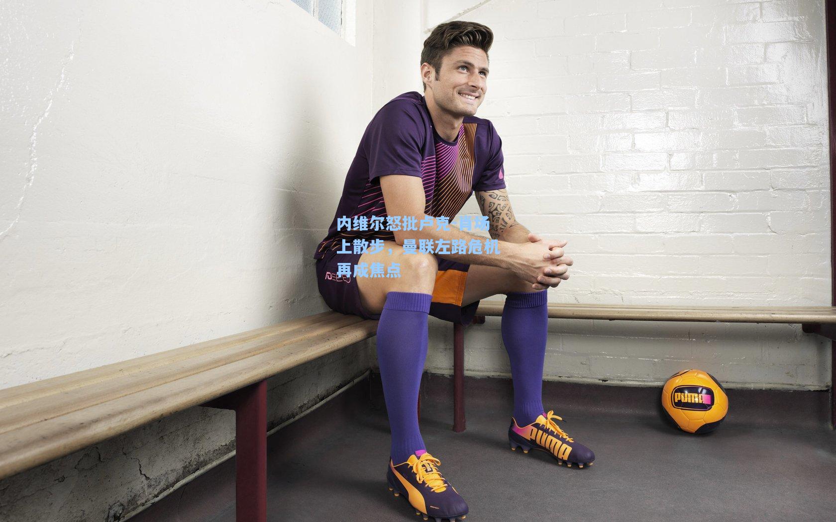 内维尔怒批卢克-肖场上散步，曼联左路危机再成焦点