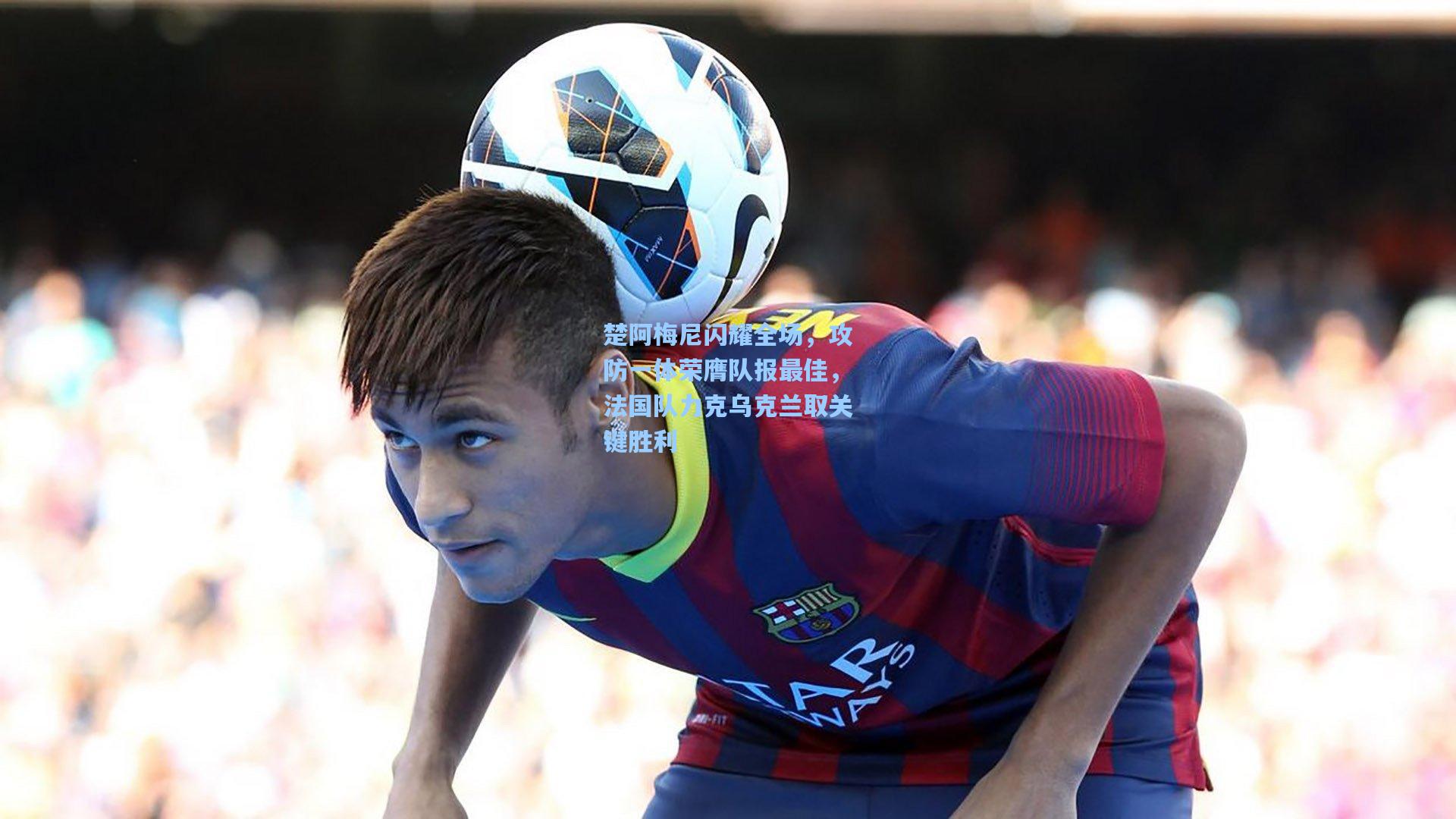 楚阿梅尼闪耀全场，攻防一体荣膺队报最佳，法国队力克乌克兰取关键胜利