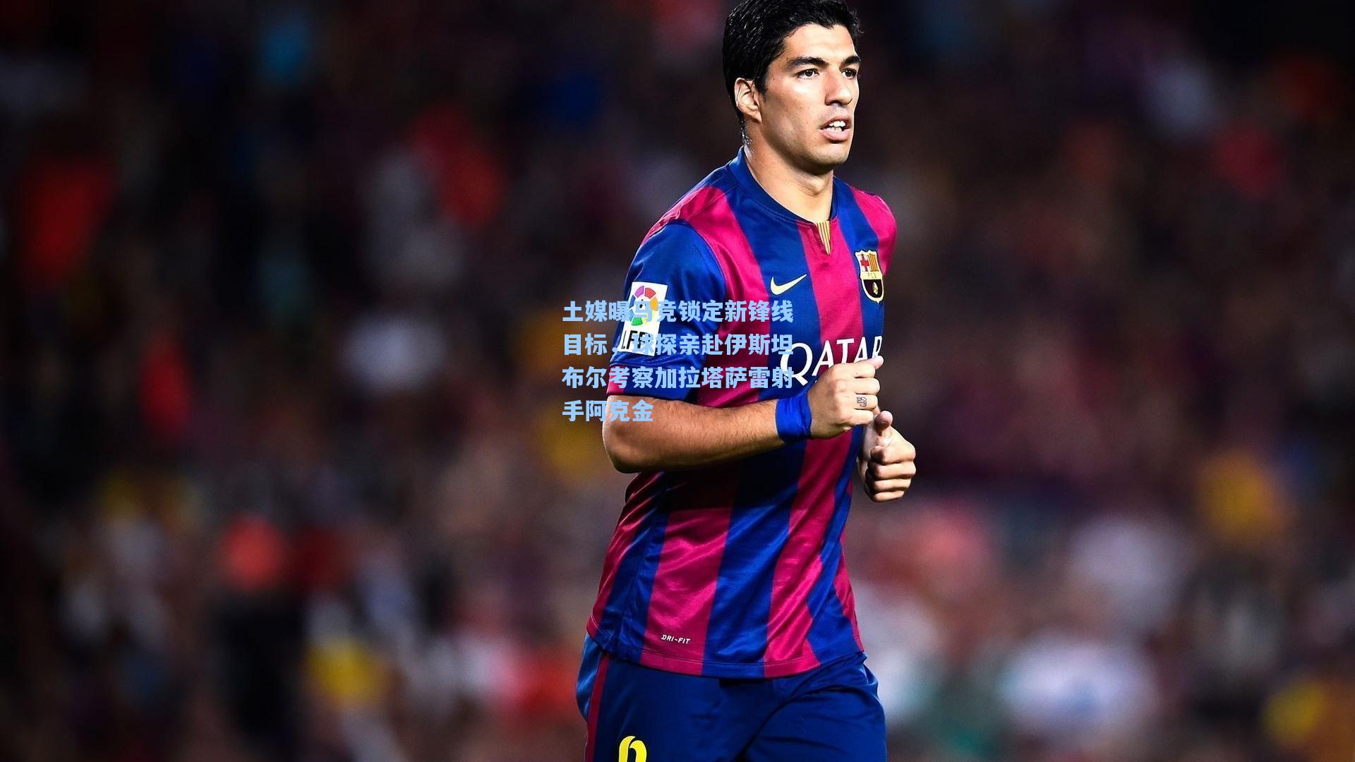 土媒曝马竞锁定新锋线目标，球探亲赴伊斯坦布尔考察加拉塔萨雷射手阿克金